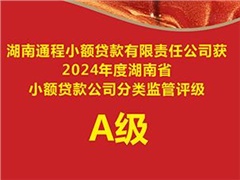 湖南通程小额贷款有限责任公司获“2024年度湖南省小额贷款公司分类监管评级”A级